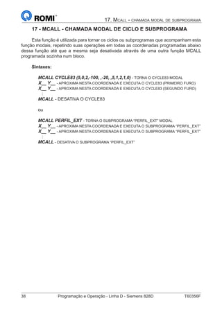 38	 Programação e Operação - Linha D - Siemens 828D	 T60356F
17. Mcall - chamada modal de subprograma
17 - MCALL - CHAMADA MODAL DE CICLO E SUBPROGRAMA
Esta função é utilizada para tornar os ciclos ou subprogramas que acompanham esta
função modais, repetindo suas operações em todas as coordenadas programadas abaixo
dessa função até que a mesma seja desativada através de uma outra função MCALL
programada sozinha num bloco.
Sintaxes:
MCALL CYCLE83 (5,0,2,-100, ,-20, ,5,1,2,1,0) - TORNA O CYCLE83 MODAL
X__ Y__ - APROXIMA NESTA COORDENADA E EXECUTA O CYCLE83 (PRIMEIRO FURO)
X__ Y__ - APROXIMA NESTA COORDENADA E EXECUTA O CYCLE83 (SEGUNDO FURO)
:
MCALL - DESATIVA O CYCLE83
ou
MCALL PERFIL_EXT - TORNA O SUBPROGRAMA “PERFIL_EXT” MODAL
X__ Y__ - APROXIMA NESTA COORDENADA E EXECUTA O SUBPROGRAMA “PERFIL_EXT”
X__ Y__ - APROXIMA NESTA COORDENADA E EXECUTA O SUBPROGRAMA “PERFIL_EXT”
:
MCALL - DESATIVA O SUBPROGRAMA “PERFIL_EXT”
 