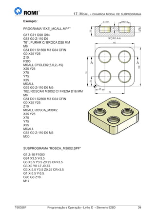 T60356F	 Programação e Operação - Linha D - Siemens 828D	 39
17. Mcall - chamada modal de subprograma
Exemplo:
PROGRAMA “EXE_MCALL.MPF”
G17 G71 G90 G94
G53 G0 Z-110 D0
T01; FURAR C/ BROCA D28 MM
M6
G54 D01 S1500 M3 G64 CFIN
G0 X25 Y25
Z10
F300
MCALL CYCLE82(5,0,2,-15)
X25 Y25
X75
Y75
X25
MCALL
G53 G0 Z-110 D0 M5
T02; ROSCAR M30X2 C/ FRESA D16 MM
M6
G54 D01 S2800 M3 G64 CFIN
G0 X25 Y25
Z10
MCALL ROSCA_M30X2
X25 Y25
X75
Y75
X25
MCALL
G53 G0 Z-110 D0 M5
M30
SEÇÃO A-A
25
15
30 X 2
10
M2 45°X
75
25
100
25
75
100
A A
SEÇÃO A-A
15
30 X 210 M2 45°X
100
75
100
A
SUBPROGRAMA “ROSCA_M30X2.SPF”
G1 Z-10 F1000
G91 X3.5 Y-3.5
G3 X3.5 Y3.5 Z0.25 CR=3.5
G3 X0 Y0 I-7 J0 Z2
G3 X-3.5 Y3.5 Z0.25 CR=3.5
G1 X-3.5 Y-3.5
G90 G0 Z10
M17
 