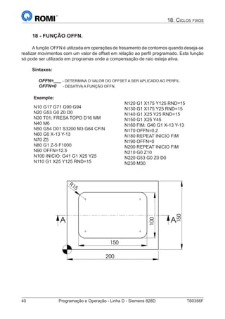 40	 Programação e Operação - Linha D - Siemens 828D	 T60356F
18. Ciclos fixos
18 - FUNÇÃO OFFN.
Afunção OFFN é utilizada em operações de fresamento de contornos quando deseja-se
realizar movimentos com um valor de offset em relação ao perfil programado. Esta função
só pode ser utilizada em programas onde a compensação de raio esteja ativa.
Sintaxes:
OFFN=___ - DETERMINA O VALOR DO OFFSET A SER APLICADO AO PERFIL.
OFFN=0 - DESATIVA A FUNÇÃO OFFN.
Exemplo:
N10 G17 G71 G90 G94
N20 G53 G0 Z0 D0
N30 T01; FRESA TOPO D16 MM
N40 M6
N50 G54 D01 S3200 M3 G64 CFIN
N60 G0 X-13 Y-13
N70 Z5
N80 G1 Z-5 F1000
N90 OFFN=12.5
N100 INICIO: G41 G1 X25 Y25
N110 G1 X25 Y125 RND=15
N120 G1 X175 Y125 RND=15
N130 G1 X175 Y25 RND=15
N140 G1 X25 Y25 RND=15
N150 G1 X25 Y45
N160 FIM: G40 G1 X-13 Y-13
N170 OFFN=0.2
N180 REPEAT INICIO FIM
N190 OFFN=0
N200 REPEAT INICIO FIM
N210 G0 Z10
N220 G53 G0 Z0 D0
N230 M30
150
100
150
200
R15
A A
20
10
 