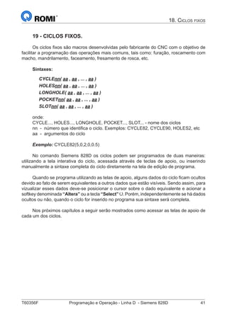 T60356F	 Programação e Operação - Linha D - Siemens 828D	 41
18. Ciclos fixos
19 - CICLOS FIXOS.
Os ciclos fixos são macros desenvolvidas pelo fabricante do CNC com o objetivo de
facilitar a programação das operações mais comuns, tais como: furação, roscamento com
macho, mandrilamento, faceamento, fresamento de rosca, etc.
Sintaxes:
CYCLEnn( aa , aa , ... , aa )
HOLESnn( aa , aa , ... , aa )
LONGHOLE( aa , aa , ... , aa )
POCKETnn( aa , aa , ... , aa )
SLOTnn( aa , aa , ... , aa )
onde:
CYCLE..., HOLES..., LONGHOLE, POCKET..., SLOT... - nome dos ciclos
nn - número que identifica o ciclo. Exemplos: CYCLE82, CYCLE90, HOLES2, etc
aa - argumentos do ciclo
Exemplo: CYCLE82(5,0,2,0,0.5)
No comando Siemens 828D os ciclos podem ser programados de duas maneiras:
utilizando a tela interativa do ciclo, acessada através de teclas de apoio, ou inserindo
manualmente a sintaxe completa do ciclo diretamente na tela de edição de programa.
Quando se programa utilizando as telas de apoio, alguns dados do ciclo ficam ocultos
devido ao fato de serem equivalentes a outros dados que estão visíveis. Sendo assim, para
vizualizar esses dados deve-se posicionar o cursor sobre o dado equivalente e acionar a
softkey denominada “Altera” ou a tecla “Select” . Porém, independentemente se há dados
ocultos ou não, quando o ciclo for inserido no programa sua sintaxe será completa.
Nos próximos capítulos a seguir serão mostrados como acessar as telas de apoio de
cada um dos ciclos.
 