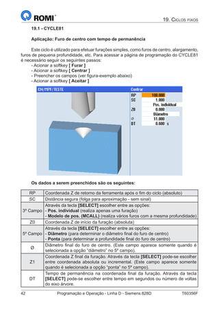42	 Programação e Operação - Linha D - Siemens 828D	 T60356F
19. Ciclos fixos
19.1 - CYCLE81
Aplicação: Furo de centro com tempo de permanência
Este ciclo é utilizado para efetuar furações simples, como furos de centro, alargamento,
furos de pequena profundidade, etc. Para acessar a página de programação do CYCLE81
é necessário seguir os seguintes passos:
- Acionar a softkey [ Furar ]
- Acionar a softkey [ Centrar ]
- Preencher os campos (ver figura-exemplo abaixo)
- Acionar a softkey [ Aceitar ]
Os dados a serem preenchidos são os seguintes:
RP Coordenada Z de retorno da ferramenta após o fim do ciclo (absoluto)
SC Distância segura (folga para aproximação - sem sinal)
3º Campo
Através da tecla [SELECT] escolher entre as opções:
- Pos. individual (realiza apenas uma furação)
- Modelo de pos. (MCALL) (realiza vários furos com a mesma profundidade)
Z0 Coordenada Z de início da furação (absoluta)
5º Campo
Através da tecla [SELECT] escolher entre as opções:
- Diâmetro (para determinar o diâmetro final do furo de centro)
- Ponta (para determinar a profundidade final do furo de centro)
Ø
Diâmetro final do furo de centro. (Este campo aparece somente quando é
selecionada a opção “diâmetro” no 5º campo).
Z1
Coordenada Z final da furação. Através da tecla [SELECT] pode-se escolher
entre coordenada absoluta ou incremental. (Este campo aparece somente
quando é selecionada a opção “ponta” no 5º campo).
DT
Tempo de permanência na coordenada final da furação. Através da tecla
[SELECT] pode-se escolher entre tempo em segundos ou número de voltas
do eixo árvore.
 