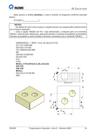 T60356F	 Programação e Operação - Linha D - Siemens 828D	 43
19. Ciclos fixos
Após acionar a softkey [Aceitar], o ciclo é inserido no programa conforme exemplo
abaixo:
CYCLE81 (______________)
NOTAS:
- Os dados de corte como avanço e rotação devem ser programados anteriormente
em um bloco separado.
- Caso a opção “Modelo de Pos.” seja selecionada, a máquina gera um comando
“MCALL” antes do ciclo. Neste caso, depois de inserido o comando no programa, é necessário
informar as posições a serem furadas e terminar novamente com o comando “MCALL”.
WORKPIECE(,,””,”BOX”,112,0,-30,-80,0,0,75,75)
G17 G71 G90 G94
G53 G0 Z-110 D0
T01; BROCA D20 MM
M6
G54 D01 S1800 M3
G0 X25 Y25
Z10
F100
MCALL CYCLE81(5,0,2,-26,,0,0,0,22)
X25 Y25
X50 Y50
MCALL
G53 G0 Z-110 D0 M5
M30
25
75
50
25
50
A A
SEÇÃO A-A 30
75
26
20
75
25
50
A A
SEÇÃO A-A
30
26
20
 