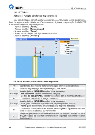 44	 Programação e Operação - Linha D - Siemens 828D	 T60356F
19. Ciclos fixos
19.2 - CYCLE82
Aplicação: Furação com tempo de permanência
Este ciclo é utilizado para efetuar furações simples, como furos de centro, alargamento,
furos de pequena profundidade, etc. Para acessar a página de programação do CYCLE82
é necessário seguir os seguintes passos:
- Acionar a softkey [ Furar ]
- Acionar a softkey [ Furar Alargar]
- Acionar a softkey [ Furar ]
- Preencher os campos (ver figura-exemplo abaixo)
- Acionar a softkey [ Aceitar ]
Os dados a serem preenchidos são os seguintes:
RP Coordenada Z de retorno da ferramenta após o fim do ciclo (absoluto)
SC Distância segura (folga para aproximação - sem sinal)
3º Campo
Através da tecla [SELECT] escolher entre as opções:
- Pos. individual (realiza apenas uma furação)
- Modelo de pos. (MCALL) (realiza vários furos com a mesma profundidade)
Z0 Coordenada Z de início da furação (absoluta)
5º Campo
Através da tecla [SELECT] escolher entre as opções:
- Topo (para determinar a profundidade da parte paralela do furo)
- Ponta (para determinar a profundidade final da ponta da broca)
Z1
Coordenada Z final da furação. Através da tecla [SELECT] pode-se escolher
entre coordenada absoluta ou incremental
DT
Tempo de permanência na coordenada final da furação. Através da tecla
[SELECT] pode-se escolher entre tempo em segundos ou número de voltas
do eixo árvore.
 
