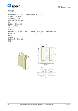48	 Programação e Operação - Linha D - Siemens 828D	 T60356F
19. Ciclos fixos
Exemplo:
WORKPIECE(,,””,”BOX”,112,0,-30,-80,0,0,75,75)
G17 G71 G90 G94
G53 G0 Z-110 D0
T15; BROCA D16 MM
M6
G54 D01 S2000 M3
G0 X17.5 Y20
Z7
F200
MCALL CYCLE83(5,0,2,-85,,-20,,90,1,0,1.2,1.4,0.6,1.6,10,1,11221112)
X17.5 Y20
X67.5
MCALL
G53 G0 Z-110 D0 M5
M30
				
		
R20
25,18
17,5
40
67,5
A A
SEÇÃO A-A
85
16
85
100
A
O A-A
85
 