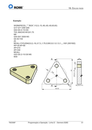 T60356F	 Programação e Operação - Linha D - Siemens 828D	 51
Exemplo:
WORKPIECE(,,””,”BOX”,112,0,-15,-80,-65,-65,65,65)
G17 G71 G90 G94
G53 G0 Z-110 D0
T20; MACHO M12X1.75
M6
G54 D01 S500 M3
G0 X0 Y35
Z5
MCALL CYCLE84(5,0,2,-18,,0.7,3,,1.75,5,500,5,0,1,0,1,5,1,,,,,1001,2001002)
RP=35 AP=90
AP=210
AP=330
MCALL
G53 G0 Z-110 D0 M5
M30
103,92
90R35
R10
A
A SEÇÃO A-A
15
M12X1.75
19. Ciclos fixos
 