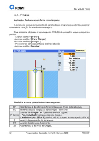 52	 Programação e Operação - Linha D - Siemens 828D	 T60356F
19. Ciclos fixos
19.5 - CYCLE85
Aplicação: Acabamento de furos com alargador.
Aferramenta executa o movimento até a profundidade programada, podendo programar
o avanço de retração de acordo com o desejado.
Para acessar a página de programação do CYCLE85 é necessário seguir os seguintes
passos:
- Acionar a softkey [ Furar ]
- Acionar a softkey [ Furar Alargar ]
- Acionar a softkey [ Alargar ]
- Preencher os campos (ver figura-exemplo abaixo)
- Acionar a softkey [ Aceitar ]
Os dados a serem preenchidos são os seguintes:
RP Coordenada Z de retorno da ferramenta após o fim do ciclo (absoluto)
SC Distância segura (folga para aproximação - sem sinal)
3º Campo
Através da tecla [SELECT] escolher entre as opções:
- Pos. individual (realiza apenas uma furação)
- Modelo de pos. (MCALL) (realiza vários furos com a mesma profundidade)
F Avanço de penetração da ferramenta
FR Avanço de retorno da ferramenta.
Z0 Coordenada Z de início da furação.
 