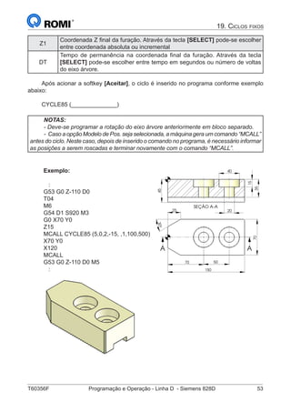 T60356F	 Programação e Operação - Linha D - Siemens 828D	 53
19. Ciclos fixos
Z1
Coordenada Z final da furação. Através da tecla [SELECT] pode-se escolher
entre coordenada absoluta ou incremental
DT
Tempo de permanência na coordenada final da furação. Através da tecla
[SELECT] pode-se escolher entre tempo em segundos ou número de voltas
do eixo árvore.
Após acionar a softkey [Aceitar], o ciclo é inserido no programa conforme exemplo
abaixo:
CYCLE85 (______________)
NOTAS:
- Deve-se programar a rotação do eixo árvore anteriormente em bloco separado.
- Caso a opção Modelo de Pos. seja selecionada, a máquina gera um comando “MCALL”
antes do ciclo. Neste caso, depois de inserido o comando no programa, é necessário informar
as posições a serem roscadas e terminar novamente com o comando “MCALL”.
Exemplo:
:
G53 G0 Z-110 D0
T04
M6
G54 D1 S920 M3
G0 X70 Y0
Z15
MCALL CYCLE85 (5,0,2,-15, ,1,100,500)
X70 Y0
X120
MCALL
G53 G0 Z-110 D0 M5
:
SEÇÃO A-A
45
35
15
20
40
70 50
150
70
30°
25
A A
5
35
15
40
 