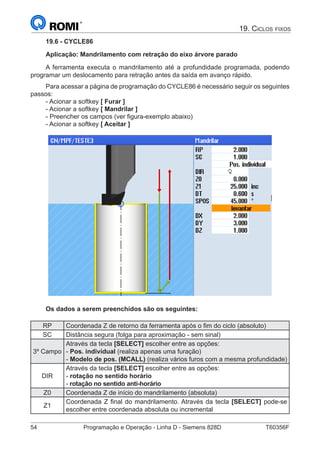 54	 Programação e Operação - Linha D - Siemens 828D	 T60356F
19. Ciclos fixos
19.6 - CYCLE86
Aplicação: Mandrilamento com retração do eixo árvore parado
A ferramenta executa o mandrilamento até a profundidade programada, podendo
programar um deslocamento para retração antes da saída em avanço rápido.
Para acessar a página de programação do CYCLE86 é necessário seguir os seguintes
passos:
- Acionar a softkey [ Furar ]
- Acionar a softkey [ Mandrilar ]
- Preencher os campos (ver figura-exemplo abaixo)
- Acionar a softkey [ Aceitar ]
Os dados a serem preenchidos são os seguintes:
RP Coordenada Z de retorno da ferramenta após o fim do ciclo (absoluto)
SC Distância segura (folga para aproximação - sem sinal)
3º Campo
Através da tecla [SELECT] escolher entre as opções:
- Pos. individual (realiza apenas uma furação)
- Modelo de pos. (MCALL) (realiza vários furos com a mesma profundidade)
DIR
Através da tecla [SELECT] escolher entre as opções:
- rotação no sentido horário
- rotação no sentido anti-horário
Z0 Coordenada Z de início do mandrilamento (absoluta)
Z1
Coordenada Z final do mandrilamento. Através da tecla [SELECT] pode-se
escolher entre coordenada absoluta ou incremental
 