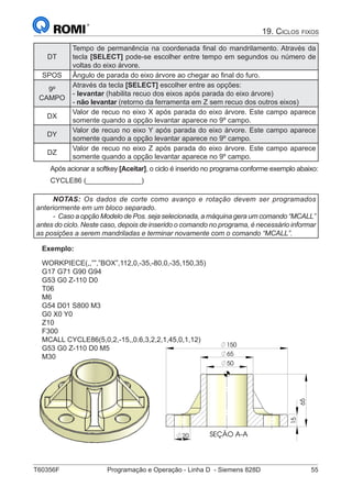 T60356F	 Programação e Operação - Linha D - Siemens 828D	 55
19. Ciclos fixos
DT
Tempo de permanência na coordenada final do mandrilamento. Através da
tecla [SELECT] pode-se escolher entre tempo em segundos ou número de
voltas do eixo árvore.
SPOS Ângulo de parada do eixo árvore ao chegar ao final do furo.
9º
CAMPO
Através da tecla [SELECT] escolher entre as opções:
- levantar (habilita recuo dos eixos após parada do eixo árvore)
- não levantar (retorno da ferramenta em Z sem recuo dos outros eixos)
DX
Valor de recuo no eixo X após parada do eixo árvore. Este campo aparece
somente quando a opção levantar aparece no 9º campo.
DY
Valor de recuo no eixo Y após parada do eixo árvore. Este campo aparece
somente quando a opção levantar aparece no 9º campo.
DZ
Valor de recuo no eixo Z após parada do eixo árvore. Este campo aparece
somente quando a opção levantar aparece no 9º campo.
Após acionar a softkey [Aceitar], o ciclo é inserido no programa conforme exemplo abaixo:
CYCLE86 (______________)
NOTAS: Os dados de corte como avanço e rotação devem ser programados
anteriormente em um bloco separado.
- Caso a opção Modelo de Pos. seja selecionada, a máquina gera um comando “MCALL”
antes do ciclo. Neste caso, depois de inserido o comando no programa, é necessário informar
as posições a serem mandriladas e terminar novamente com o comando “MCALL”.
SEÇÃO A-A
65
50
20
65
15
150
65
150
Exemplo:
WORKPIECE(,,””,”BOX”,112,0,-35,-80,0,-35,150,35)
G17 G71 G90 G94
G53 G0 Z-110 D0
T06
M6
G54 D01 S800 M3
G0 X0 Y0
Z10
F300
MCALL CYCLE86(5,0,2,-15,,0.6,3,2,2,1,45,0,1,12)
G53 G0 Z-110 D0 M5
M30
 