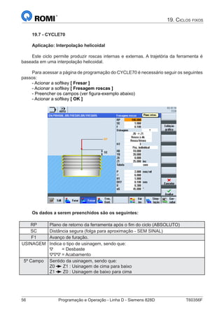 56	 Programação e Operação - Linha D - Siemens 828D	 T60356F
19. Ciclos fixos
19.7 - CYCLE70
Aplicação: Interpolação helicoidal
Este ciclo permite produzir roscas internas e externas. A trajetória da ferramenta é
baseada em uma interpolação helicoidal.
Para acessar a página de programação do CYCLE70 é necessário seguir os seguintes
passos:
- Acionar a softkey [ Fresar ]
- Acionar a softkey [ Fresagem roscas ]
- Preencher os campos (ver figura-exemplo abaixo)
- Acionar a softkey [ OK ]
Os dados a serem preenchidos são os seguintes:
RP Plano de retorno da ferramenta após o fim do ciclo (ABSOLUTO)
SC Distância segura (folga para aproximação - SEM SINAL)
F1 Avanço de furação.
USINAGEM Indica o tipo de usinagem, sendo que:
= Desbaste
= Acabamento
5º Campo Sentido da usinagem, sendo que:
Z0 Z1 : Usinagem de cima para baixo
Z1 Z0 : Usinagem de baixo para cima
 