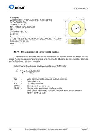 58	 Programação e Operação - Linha D - Siemens 828D	 T60356F
19. Ciclos fixos
Exemplo:
WORKPIECE(,,””,”CYLINDER”,64,0,-30,-80,100)
G17 G71 G90 G94
G53 G0 Z-110 D0
T01; FRESA PARA ROSCAR
M6
G54 D01 S1800 M3
G0 X0 Y0
Z2
CYCLE70(5,0,2,-30,60,2.8,0,4,7,1,200,0,0,0,45,11,1,,,,,1,0)
G53 G0 Z-110 D0 M5
M30 SEÇÃO A-A
30
100
100
20X45
M60X4
A A
19.7.1 - Ultrapassagem no comprimento da rosca
O movimento de entrada e saída no fresamento de roscas ocorre em todos os três
eixos. No término da usinagem surgirá um movimento adicional ao eixo vertical, além da
profundidade da rosca programada.
Este movimento adicional é calculado pela seguinte fórmula:
z = p
*
2
*
WR + RDIFF
4 DIATH
z 	 -	 valor do movimento adicional (cálculo interno)
p		 -	 passo da rosca
WR	 -	 raio da ferramenta
DIATH	 -	 diâmetro externo da rosca
RDIFF	 -	 diferença de raio para o círculo de saída
			 Para roscas internas RDIFF=DIATH/2-WR Para roscas externas 		
			RDIFF=DIATH/2+WR
 