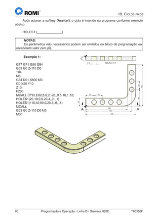 60	 Programação e Operação - Linha D - Siemens 828D	 T60356F
19. Ciclos fixos
Após acionar a softkey [Aceitar], o ciclo é inserido no programa conforme exemplo
abaixo:
HOLES1 (______________)
NOTAS:
Os parâmetros não necessários podem ser omitidos no bloco de programação ou
receberem valor zero (0).
Exemplo 1:
G17 G71 G90 G94
G53 G0 Z-110 D0
T04
M6
G54 D01 S800 M3
G0 X20 Y10
Z10
F200
MCALL CYCLE82(5,0,2,-26,,0.5,10,1,12)
HOLES1(20,10,0,0,20,4,,0,,,1)
HOLES1(110,40,90,0,20,3,,0,,,1)
MCALL
G53 G0 Z-110 D0 M5
M30
SEÇÃO A-A
9
10
4020
20
110
120
100
20
100
20
A A
		
SEÇÃO A-A
9
10
 