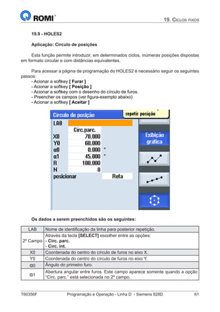 T60356F	 Programação e Operação - Linha D - Siemens 828D	 61
19. Ciclos fixos
19.9 - HOLES2
Aplicação: Círculo de posições
Esta função permite introduzir, em determinados ciclos, inúmeras posições dispostas
em formato circular e com distâncias equivalentes.
Para acessar a página de programação do HOLES2 é necessário seguir os seguintes
passos:
- Acionar a softkey [ Furar ]
- Acionar a softkey [ Posição ]
- Acionar a softkey com o desenho do círculo de furos.
- Preencher os campos (ver figura-exemplo abaixo)
- Acionar a softkey [ Aceitar ]
Os dados a serem preenchidos são os seguintes:
LAB Nome de identificação da linha para posterior repetição.
2º Campo
Através da tecla [SELECT] escolher entre as opções:
- Círc. parc.
- Círc. int.
X0 Coordenada do centro do círculo de furos no eixo X.
Y0 Coordenada do centro do círculo de furos no eixo Y.
α0 Ângulo do primeiro furo.
α1
Abertura angular entre furos. Este campo aparece somente quando a opção
“Círc. parc.” está selecionada no 2º campo.
 