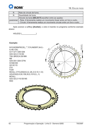 62	 Programação e Operação - Linha D - Siemens 828D	 T60356F
19. Ciclos fixos
R Raio do círculo de furos.
N Quantidade de furos.
posicionar
Através da tecla [SELECT] escolher entre as opções:
- Reta: A ferramenta realiza um movimento linear entre um furo e outro.
- Círculo: A ferramenta realiza um movimento circular entre um furo e outro.
Após acionar a softkey [Aceitar], o ciclo é inserido no programa conforme exemplo
abaixo:
HOLES2 (______________)
Exemplo:
N10 WORKPIECE(,,””,”CYLINDER”,64,0,-
9,-80,135)
G17 G71 G90 G94
G53 G0 Z-110 D0
T08; BROCA D8 MM
M6
G54 D01 G64 CFIN
S1550 M3
G0 X0 Y0
Z10
F230
MCALL CYCLE82(5,0,2,-26,,0.5,10,1,12)
HOLES2(0,0,50,108,30,5,1010,0,,,1)
MCALL
G53 G0 Z-110 D0 M5
M30
58
R
72°
8X5
 