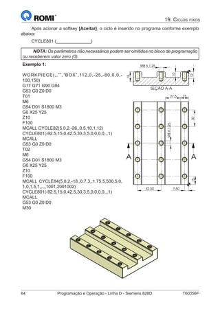 64	 Programação e Operação - Linha D - Siemens 828D	 T60356F
19. Ciclos fixos
Após acionar a softkey [Aceitar], o ciclo é inserido no programa conforme exemplo
abaixo:
CYCLE801 (______________)
NOTA: Os parâmetros não necessários podem ser omitidos no bloco de programação
ou receberem valor zero (0).
Exemplo 1:
WORKPIECE(,,””,”BOX”,112,0,-25,-80,0,0,-
100,150)
G17 G71 G90 G94
G53 G0 Z0 D0
T01
M6
G54 D01 S1800 M3
G0 X25 Y25
Z10
F100
MCALL CYCLE82(5,0,2,-26,,0.5,10,1,12)
CYCLE801(-92.5,15,0,42.5,30,3,5,0,0,0,0,,,1)
MCALL
G53 G0 Z0 D0
T02
M6
G54 D01 S1800 M3
G0 X25 Y25
Z10
F100
MCALL CYCLE84(5,0,2,-18,,0.7,3,,1.75,5,500,5,0,
1,0,1,5,1,,,,,1001,2001002)
CYCLE801(-92.5,15,0,42.5,30,3,5,0,0,0,0,,,1)
MCALL
G53 G0 Z0 D0
M30
SEÇÃO A-A
12
10
18
M8 X 1.25
7,50
30
42,50
1527,5
15
M8X1.25
A A
0
M8 X 1.25
 