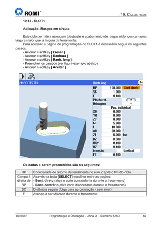 T60356F	 Programação e Operação - Linha D - Siemens 828D	 67
19. Ciclos fixos
19.12 - SLOT1
Aplicação: Rasgos em círculo
Este ciclo permite a usinagem (desbaste e acabamento) de rasgos oblongos com uma
largura maior que a largura da ferramenta.
Para acessar a página de programação do SLOT1 é necessário seguir os seguintes
passos:
- Acionar a softkey [ Fresar ]
- Acionar a softkey [ Ranhura ]
- Acionar a softkey [ Ranh. long ]
- Preencher os campos (ver figura-exemplo abaixo)
- Acionar a softkey [ Aceitar ]
Os dados a serem preenchidos são os seguintes:
RP Coordenada de retorno da ferramenta no eixo Z após o fim do ciclo
Campo à
direita de
RP
Através da tecla [SELECT] escolher entre as opções:
- Sent. direto (ativa o corte concordante durante o fresamento)
- Sent. contrário(ativa corte discordante durante o fresamento)
SC Distância segura (folga para aproximação - sem sinal)
F Avanço a ser utilizado durante o fresamento.
 