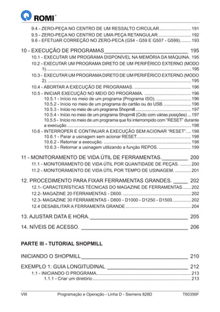VIII	 Programação e Operação - Linha D - Siemens 828D	 T60356F
9.4 - ZERO-PEÇA NO CENTRO DE UM RESSALTO CIRCULAR...........................191
9.5 - ZERO-PEÇA NO CENTRO DE UMA PEÇA RETANGULAR............................192
9.6 - EFETUAR CORREÇÃO NO ZERO-PECA (G54 - G59 E G507 - G599)..........193
10 - EXECUÇÃO DE PROGRAMAS______________________________ 195
10.1 - EXECUTAR UM PROGRAMA DISPONÍVEL NA MEMÓRIA DA MÁQUINA. .195
10.2 - EXECUTAR UM PROGRAMA DIRETO DE UM PERIFÉRICO EXTERNO (MODO
1)................................................................................................................................195
10.3 - EXECUTAR UM PROGRAMADIRETO DE UM PERIFÉRICO EXTERNO (MODO
2)......................................................................................................................195
10.4 - ABORTAR A EXECUÇÃO DE PROGRAMAS................................................196
10.5 - INICIAR EXECUÇÃO NO MEIO DO PROGRAMA........................................196
10.5.1 - Início no meio de um programa (Programa ISO)..............................196
10.5.2 - Início no meio de um programa do cartão ou do USB........................196
10.5.3 - Início no meio de um programa Shopmill..............................................197
10.5.4 - Início no meio de um programa Shopmill (Ciclo com várias posições)....197
10.5.5 - Início no meio de um programa que foi interrompido com “RESET” durante
a execução......................................................................................................198
10.6 - INTERROPER E CONTINUAR A EXECUÇÃO SEM ACIONAR “RESET”.....198
10.6.1 - Parar a usinagem sem acionar RESET.............................................198
10.6.2 - Retornar a execução.........................................................................198
10.6.3 - Retornar a usinagem utilizando a função REPOS............................199
11 - MONITORAMENTO DE VIDA ÚTIL DE FERRAMENTAS.__________ 200
11.1 - MONITORAMENTO DE VIDA ÚTIL POR QUANTIDADE DE PEÇAS...........200
11.2 - MONITORAMENTO DE VIDA ÚTIL POR TEMPO DE USINAGEM...............201
12. PROCEDIMENTO PARA FIXAR FERRAMENTAS GRANDES.______ 202
12.1- CARACTERÍSTICAS TÉCNICAS DO MAGAZINE DE FERRAMENTAS........202
12.2- MAGAZINE 20 FERRAMENTAS - D600.........................................................202
12.3- MAGAZINE 30 FERRAMENTAS - D800 - D1000 - D1250 - D1500................202
12.4 DESABILITAR A FERRAMENTA GRANDE......................................................204
13. AJUSTAR DATA E HORA.___________________________________ 205
14. NÍVEIS DE ACESSO.______________________________________ 206
PARTE III - TUTORIAL SHOPMILL
INICIANDO O SHOPMILL______________________________________ 210
EXEMPLO 1: GUIA LONGITUDINAL_ ____________________________ 212
1.1 - INICIANDO O PROGRAMA..............................................................................213
1.1.1 - Criar um diretório.................................................................................213
 