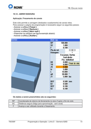 T60356F	 Programação e Operação - Linha D - Siemens 828D	 73
19. Ciclos fixos
19.14 - ABRIR RANHURA
Aplicação: Fresamento de canais
Este ciclo permite a usinagem (desbaste e acabamento) de canais retos.
Para acessar a página de programação é necessário seguir os seguintes passos:
- Acionar a softkey [ Fresar ]
- Acionar a softkey [ Ranhura ]
- Acionar a softkey [ Abrir ranh ]
- Preencher os campos (ver figura-exemplo abaixo)
- Acionar a softkey [ Aceitar ]
Os dados a serem preenchidos são os seguintes:
RP Coordenada de retorno da ferramenta no eixo Z após o fim do ciclo
SC Distância segura (folga para aproximação - sem sinal)
F Avanço a ser utilizado durante o fresamento.
 