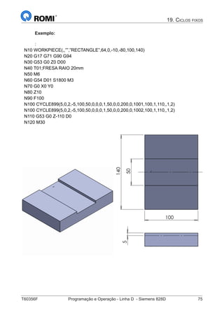 T60356F	 Programação e Operação - Linha D - Siemens 828D	 75
19. Ciclos fixos
Exemplo:
:
N10 WORKPIECE(,,””,”RECTANGLE”,64,0,-10,-80,100,140)
N20 G17 G71 G90 G94
N30 G53 G0 Z0 D00
N40 T01;FRESA RAIO 20mm
N50 M6
N60 G54 D01 S1800 M3
N70 G0 X0 Y0
N80 Z10
N90 F100
N100 CYCLE899(5,0,2,-5,100,50,0,0,0,1,50,0,0,200,0,1001,100,1,110,,1,2)
N100 CYCLE899(5,0,2,-5,100,50,0,0,0,1,50,0,0,200,0,1002,100,1,110,,1,2)
N110 G53 G0 Z-110 D0
N120 M30




 