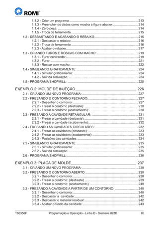 T60356F	 Programação e Operação - Linha D - Siemens 828D	 IX
1.1.2 - Criar um programa..............................................................................213
1.1.3 - Preencher os dados como mostra a figura abaixo:.............................214
1.1.4 - Zero-peça:...........................................................................................214
1.1.5 - Troca de ferramenta............................................................................215
1.2 - DESBASTANDO E ACABANDO O REBAIXO..................................................215
1.2.1 - Desbastar o rebaixo............................................................................216
1.2.2 - Troca de ferramenta............................................................................216
1.2.3 - Acabar o rebaixo..................................................................................217
1.3 - CRIANDO FUROS E ROSCAS COM MACHO:...............................................219
1.3.1 - Furar centrando:..................................................................................219
1.3.2 - Furar:...................................................................................................221
1.3.3 - Roscar com macho:.............................................................................222
1.4 - SIMULANDO GRAFICAMENTE:......................................................................224
1.4.1 - Simular graficamente: .........................................................................224
1.4.2 - Sair da simulação:...............................................................................224
1.5 - PROGRAMA SHOPMILL: ................................................................................225
EXEMPLO 2: MOLDE DE INJEÇÃO______________________________ 226
2.1 - CRIANDO UM NOVO PROGRAMA:................................................................227
2.2 - FRESANDO O CONTORNO FECHADO:........................................................227
2.2.1 - Desenhar o contorno:..........................................................................227
2.2.2 - Fresar o contorno (desbaste):.............................................................230
2.2.3 - Fresar o contorno (acabamento):........................................................230
2.3 - FRESANDO A CAVIDADE RETANGULAR:.....................................................231
2.3.1 - Fresar o cavidade (desbaste):.............................................................231
2.3.2 - Fresar o cavidade (acabamento):........................................................232
2.4 - FRESANDO AS CAVIDADES CIRCULARES:.................................................232
2.4.1 - Fresar as cavidades (desbaste):.........................................................233
2.4.2 - Fresar as cavidades (acabamento):....................................................233
2.4.3 - Posições das cavidades:.....................................................................234
2.5 - SIMULANDO GRAFICAMENTE:......................................................................235
2.5.1 - Simular graficamente: .........................................................................235
2.5.2 - Sair da simulação:...............................................................................235
2.6 - PROGRAMA SHOPMILL:.................................................................................236
EXEMPLO 3: PLACA DE MOLDE________________________________ 237
3.1 - CRIANDO UM NOVO PROGRAMA:................................................................238
3.2 - FRESANDO O CONTORNO ABERTO:............................................................238
3.2.1 - Desenhar o contorno:..........................................................................238
3.2.2 - Fresar o contorno: (desbaste).............................................................239
3.2.3 - Fresar o contorno: (acabamento) .......................................................240
3.3 - FRESANDO A CAVIDADE A PARTIR DE UM CONTORNO:...........................240
3.3.1 - Desenhar o contorno:..........................................................................240
3.3.2 - Desbastar a cavidade:........................................................................242
3.3.3 - Desbastar o material residual:.............................................................242
3.3.4 - Acabar o fundo da cavidade:...............................................................243
 