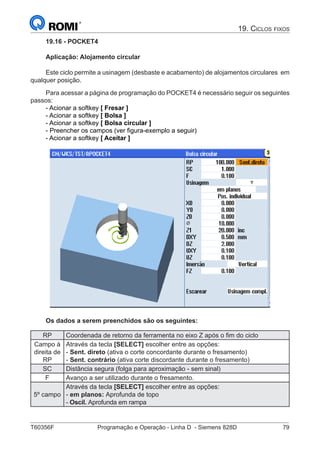 T60356F	 Programação e Operação - Linha D - Siemens 828D	 79
19. Ciclos fixos
19.16 - POCKET4
Aplicação: Alojamento circular
Este ciclo permite a usinagem (desbaste e acabamento) de alojamentos circulares em
qualquer posição.
Para acessar a página de programação do POCKET4 é necessário seguir os seguintes
passos:
- Acionar a softkey [ Fresar ]
- Acionar a softkey [ Bolsa ]
- Acionar a softkey [ Bolsa circular ]
- Preencher os campos (ver figura-exemplo a seguir)
- Acionar a softkey [ Aceitar ]
Os dados a serem preenchidos são os seguintes:
RP Coordenada de retorno da ferramenta no eixo Z após o fim do ciclo
Campo à
direita de
RP
Através da tecla [SELECT] escolher entre as opções:
- Sent. direto (ativa o corte concordante durante o fresamento)
- Sent. contrário (ativa corte discordante durante o fresamento)
SC Distância segura (folga para aproximação - sem sinal)
F Avanço a ser utilizado durante o fresamento.
5º campo
Através da tecla [SELECT] escolher entre as opções:
- em planos: Aprofunda de topo
- Oscil. Aprofunda em rampa
 