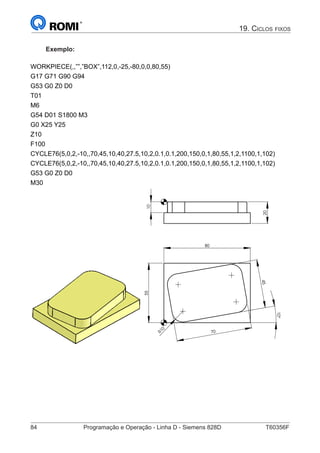 84	 Programação e Operação - Linha D - Siemens 828D	 T60356F
19. Ciclos fixos
Exemplo:
WORKPIECE(,,””,”BOX”,112,0,-25,-80,0,0,80,55)
G17 G71 G90 G94
G53 G0 Z0 D0
T01
M6
G54 D01 S1800 M3
G0 X25 Y25
Z10
F100
CYCLE76(5,0,2,-10,,70,45,10,40,27.5,10,2,0.1,0.1,200,150,0,1,80,55,1,2,1100,1,102)
CYCLE76(5,0,2,-10,,70,45,10,40,27.5,10,2,0.1,0.1,200,150,0,1,80,55,1,2,1100,1,102)
G53 G0 Z0 D0
M30
20
10
80
R10
70
45
55
10°
20
10
80
R10
70
45
55
10°
 