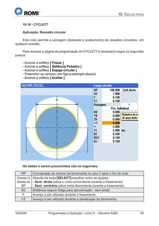 T60356F	 Programação e Operação - Linha D - Siemens 828D	 85
19. Ciclos fixos
19.18 - CYCLE77
Aplicação: Ressalto circular
Este ciclo permite a usinagem (desbaste e acabamento) de ressaltos circulares em
qualquer posição.
Para acessar a página de programação do CYCLE77 é necessário seguir os seguintes
passos:
- Acionar a softkey [ Fresar ]
- Acionar a softkey [ Saliência Poliedro ]
- Acionar a softkey [ Espiga circular ]
- Preencher os campos (ver figura-exemplo abaixo)
- Acionar a softkey [ Aceitar ]
Os dados a serem preenchidos são os seguintes:
RP Coordenada de retorno da ferramenta no eixo Z após o fim do ciclo
Campo à
direita de
RP
Através da tecla [SELECT] escolher entre as opções:
- Sent. direto (ativa o corte concordante durante o fresamento)
- Sent. contrário (ativa corte discordante durante o fresamento)
SC Distância segura (folga para aproximação - sem sinal)
F Avanço a ser utilizado durante o fresamento.
FZ Avanço a ser utilizado durante a penetração da ferramenta.
 
