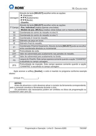 86	 Programação e Operação - Linha D - Siemens 828D	 T60356F
19. Ciclos fixos
Usinagem
Através da tecla [SELECT] escolher entre as opções:
-▼ (Desbaste)
-▼▼▼(Acabamento)
-▼▼▼(Bordo)
- Chanfro.
7º Campo
Através da tecla [SELECT] escolher entre as opções:
- Pos. individual (realiza apenas uma bolsa)
- Modelo de pos. (MCALL) (realiza várias bolsas com a mesma profundidade)
X0 Coordenada do centro do ressalto no eixo X.
Y0 Coordenada do centro do ressalto no eixo Y.
Z0 Coordenada Z inicial do ressalto.
Ø1 Diâmetro da peça em bruto.
Ø Diâmetro final do ressalto.
Z1
Coordenada Z final do fresamento.Através da tecla [SELECT] pode-se escolher
entre coordenada absoluta ou incremental
DZ Profundidade de corte.
UXY Valor de sobremetal para acabamento nas paredes do ressalto.
UZ Valor de sobremetal para acabamento no fundo.
FS
Largura do Chanfro. Este campo aparece somente quando a opção “CHANFRO”
é escolhida no campo usinagem.
ZFS
Profundidade de inserção. Este campo aparece somente quando a opção
“CHANFRO” é escolhida no campo usinagem.
Após acionar a softkey [Aceitar], o ciclo é inserido no programa conforme exemplo
abaixo:
CYCLE 77 (_____________)
NOTAS:
Antes de ativarmos o ciclo devemos ativar o corretor da ferramenta correspondente,
pois o comando monitora a ferramenta durante o ciclo.
Os parâmetros não necessários podem ser omitidos no bloco de programação ou
receberem valor zero (0).
 
