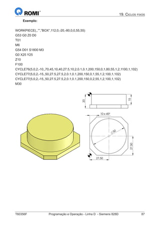 T60356F	 Programação e Operação - Linha D - Siemens 828D	 87
19. Ciclos fixos
Exemplo:
WORKPIECE(,,””,”BOX”,112,0,-20,-80,0,0,55,55)
G53 G0 Z0 D0
T01
M6
G54 D01 S1800 M3
G0 X25 Y25
Z10
F100
CYCLE76(5,0,2,-10,,70,45,10,40,27.5,10,2,0.1,0.1,200,150,0,1,80,55,1,2,1100,1,102)
CYCLE77(5,0,2,-15,,50,27.5,27.5,2,0.1,0.1,200,150,0,1,55,1,2,100,1,102)
CYCLE77(5,0,2,-15,,50,27.5,27.5,2,0.1,0.1,200,150,0,2,55,1,2,100,1,102)
M30	
50
27,50
27,50
10 x 45º
15
20
50 27,50
27,50
10 x 45º
15
20
 
