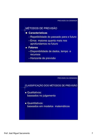 PREVISÃO DA DEMANDA



                       MÉTODOS DE PREVISÃO
                          Características
                          – Repetibilidade do passado para o futuro
                          – Erros maiores quanto mais nos
                            aprofundamos no futuro
                          Fatores
                          – Disponibilidade de dados, tempo e
                            recursos
                          – Horizonte de previsão




                                                  PREVISÃO DA DEMANDA



                      CLASSIFICAÇÃO DOS MÉTODOS DE PREVISÃO


                         Qualitativos:
                         baseados no julgamento

                         Quantitativos:
                         baseados em modelos matemáticos




Prof. José Miguel Sacramento                                            7
 