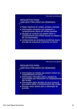 PREVISÃO DA DEMANDA


                       REQUISITOS PARA
                       UMA BOA PREVISÃO DA DEMANDA

                         Dados históricos de vendas, período a período
                                histó                perí      perí
                         Informações relevantes que expliquem o
                         Informaç
                         comportamento atípico de vendas passadas
                                          atí
                         Situação de variáveis que podem afetar o
                         Situaç       variá
                         comportamento das vendas futuras ou estejam a
                         ele correlacionadas;
                         Conhecimento da conjuntura econômica atual e
                         previsão da conjuntura econômica no futuro




                                                    PREVISÃO DA DEMANDA


                       REQUISITOS PARA
                       UMA BOA PREVISÃO DA DEMANDA

                         Informações de clientes que possam indicar seu
                         Informaç
                         comportamento no futuro
                         Informações relevantes sobre a atuação de
                         Informaç                          atuaç
                         concorrentes que influenciem no comportamento
                         das vendas
                         Informações sobre decisões da área comercial
                         Informaç
                         que podem afetar o comportamento das vendas
                         Articular vários setores para a elaboração da
                                   vá                    elaboraç
                         previsão




Prof. José Miguel Sacramento                                              10
 