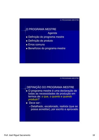O PROGRAMA MESTRE




                       O PROGRAMA MESTRE
                                        Agenda
                        Definição do programa mestre
                        Definição de produto
                        Erros comuns
                        Benefícios do programa mestre




                                                    O PROGRAMA MESTRE




                        DEFINIÇÃO DO PROGRAMA MESTRE
                         O programa mestre é uma declaração de
                         todas as necessidades de produção em
                         termos de: o que, o quanto e quando
                         produzir?
                          Deve ser :
                          – Detalhado, escalonado, realista (que se
                            possa acreditar), por escrito e aprovado.




Prof. José Miguel Sacramento                                            18
 