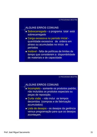 O PROGRAMA MESTRE




                       ALGUNS ERROS COMUNS
                        Sobrecarregado - o programa total está
                        sobrecarregado
                        Carga excessiva no período inicial -
                        quantidade excessiva de ordens em
                        atraso ou acumuladas no início de
                        períodos
                        Instável - falta de políticas de limites de
                        tempo que considerem a disponibilidade
                        de materiais e de capacidade




                                                    O PROGRAMA MESTRE




                       ALGUNS ERROS COMUNS
                        Incompleto - somente os produtos padrão,
                        não incluídos os produtos especiais ou
                        peças de reposição.
                        Curta visão - não inclui os tempos
                        decorridos (compras e de fabricação
                        acumulados)
                        Lista de desejos - os desejos da gerência
                        versus programação para que os desejos
                        aconteçam.




Prof. José Miguel Sacramento                                            21
 