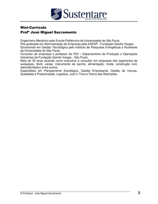 !
      "#     $             %         &

Engenheiro Mecânico pela Escola Politécnica da Universidade de São Paulo
Pós-graduado em Administração de Empresas pela EAESP - Fundação Getúlio Vargas.
Doutorando em Gestão Tecnológica pelo Instituto de Pesquisas Energéticas e Nucleares
da Universidade de São Paulo.
Consultor de empresas e professor do POI – Departamento de Produção e Operações
Industriais da Fundação Getulio Vargas - São Paulo.
Mais de 35 anos atuando como executivo e consultor em empresas dos segmentos de
autopeças, têxtil, varejo, instrumento de escrita, alimentação, moda, construção civil,
eletrodoméstico entre outros.
Especialista em Planejamento Estratégico, Gestão Empresarial, Gestão de marcas,
Qualidade e Produtividade, Logística, Just in Time e Teoria das Restrições.




© Professor José Miguel Sacramento                                                        2
 