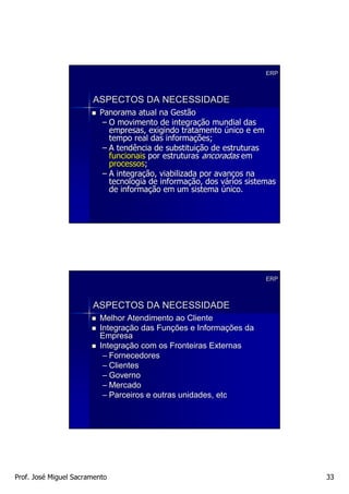 ERP



                       ASPECTOS DA NECESSIDADE
                         Panorama atual na Gestão
                          – O movimento de integração mundial das
                                              integraç
                            empresas, exigindo tratamento único e em
                            tempo real das informações;
                                            informaç
                          – A tendência de substituição de estruturas
                                            substituiç
                            funcionais por estruturas ancoradas em
                            processos;
                            processos;
                          – A integração, viabilizada por avanços na
                              integraç                    avanç
                            tecnologia de informação, dos vários sistemas
                                          informaç          vá
                            de informação em um sistema único.
                                informaç




                                                                      ERP



                       ASPECTOS DA NECESSIDADE
                         Melhor Atendimento ao Cliente
                         Integração das Funções e Informações da
                         Integraç        Funç       Informaç
                         Empresa
                         Integração com os Fronteiras Externas
                         Integraç
                          – Fornecedores
                          – Clientes
                          – Governo
                          – Mercado
                          – Parceiros e outras unidades, etc




Prof. José Miguel Sacramento                                                33
 