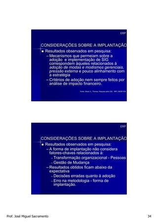 ERP



                      CONSIDERAÇÕES SOBRE A IMPLANTAÇÃO
                       Resultados observados em pesquisa:
                        – Mecanismos que permeiam sobre a
                          adoção e implementação de SIG
                          correspondem àqueles relacionados à
                          adoção de modas e modismos gerenciais,
                          pressão externa e pouco alinhamento com
                          a estratégia
                        – Critérios de adoção nem sempre feitos por
                          análise de impacto financeiro.
                                          Fonte: Wood Jr., Thomaz, Pesquisa sobre SIG - NPP, EAESP-FGV
                                                                                             EAESP-




                                                                                              ERP



                      CONSIDERAÇÕES SOBRE A IMPLANTAÇÃO
                       Resultados observados em pesquisa:
                        – A forma de implantação não considera
                          fatores-chaves relacionados à:
                           – Transformação organizacional - Pessoas
                           – Gestão de Mudança
                        – Resultados obtidos ficam abaixo da
                          expectativa
                           – Decisões erradas quanto à adoção
                           – Erro na metodologia - forma de
                             implantação.




Prof. José Miguel Sacramento                                                                             34
 