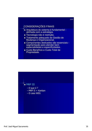 ERP



                      CONSIDERAÇÕES FINAIS
                         Arquitetura do sistema é fundamental -
                         alinhada com a estratégia.
                         Tecnologia não é restrição.
                         Tratamento adequado da Gestão de
                         Mudança e Organizacional.
                         Componentes dedicados são essenciais -
                         segmentação para atender bem
                         especialidades e especificidades.
                         Custo Benefício e Custo Total de
                         Propriedade.




                         MRP III
                          – O que é ?
                          – MRP II + Kanban
                          – O caso WEG




Prof. José Miguel Sacramento                                            35
 