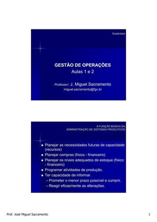 Sustentare




                               GESTÃO DE OPERAÇÕES
                                    Aulas 1 e 2

                               Professor: J. Miguel Sacramento
                                     miguel.sacramento@fgv.br




                                                        A FUNÇÃO BÁSICA DA
                                                          FUNÇ   BÁ
                                     ADMINISTRAÇÃO DE SISTEMAS PRODUTIVOS
                                     ADMINISTRAÇ




                         Planejar as necessidades futuras de capacidade
                         (recursos)
                         Planejar compras (físico - financeiro)
                                            (fí
                         Planejar os níveis adequados de estoque (físico
                                       ní                        (fí
                         - financeiro)
                         Programar atividades de produção.
                                                   produç
                         Ter capacidade de informar.
                          – Prometer o menor prazo possível e cumprir.
                                                      possí
                          – Reagir eficazmente as alterações.
                                                   alteraç




Prof. José Miguel Sacramento                                                  1
 