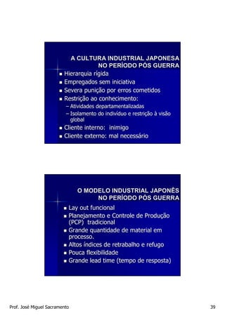 A CULTURA INDUSTRIAL JAPONESA
                                      NO PERÍODO PÓS GUERRA
                         Hierarquia rígida
                         Empregados sem iniciativa
                         Severa punição por erros cometidos
                         Restrição ao conhecimento:
                          – Atividades departamentalizadas
                          – Isolamento do indivíduo e restrição à visão
                                          indiví      restriç
                            global
                         Cliente interno: inimigo
                         Cliente externo: mal necessário




                               O MODELO INDUSTRIAL JAPONÊS
                                    NO PERÍODO PÓS GUERRA
                           Lay out funcional
                           Planejamento e Controle de Produção
                           (PCP) tradicional
                           Grande quantidade de material em
                           processo.
                           Altos índices de retrabalho e refugo
                           Pouca flexibilidade
                           Grande lead time (tempo de resposta)




Prof. José Miguel Sacramento                                              39
 