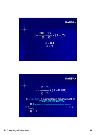 KANBAN



                                      1600 . 4,5
                                  n = -------------- X ( 1 +,05)
                                         60 . 15

                                                        n = 8,4
                                                         n=9




                                                                                              KANBAN


                                          D . Tr
                                     n = --------- X ( 1 +ALPHA)
                                          Q . Tc

                        O ESTOQUE é diretamente proporcional ao
                                     TEMPO DE RESPOSTA
                           D.T     (INFORMAÇÃO, FILA, SET UP, PRODUÇÃO, INSPEÇÃO, MANUTENÇÃO, TRANSPORTE)
                                   (INFORMAÇ                  PRODUÇ    INSPEÇ    MANUTENÇ

                       n = ----------------------------------------- X ( 1
                         +ALPHA)
                               Q . Tc




Prof. José Miguel Sacramento                                                                                49
 