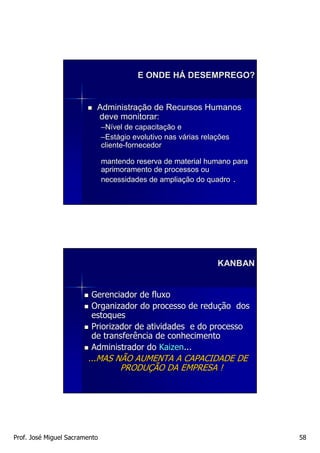 E ONDE HÁ DESEMPREGO?


                           Administração de Recursos Humanos
                           deve monitorar:
                               –Nível de capacitação e
                                          capacitaç
                               –Estágio evolutivo nas várias relações
                                Está                  vá     relaç
                               cliente-fornecedor
                               cliente-

                               mantendo reserva de material humano para
                               aprimoramento de processos ou
                               necessidades de ampliação do quadro .
                                               ampliaç




                                                                 KANBAN


                         Gerenciador de fluxo
                         Organizador do processo de redução dos
                         estoques
                         Priorizador de atividades e do processo
                         de transferência de conhecimento
                         Administrador do Kaizen...
                        ...MAS NÃO AUMENTA A CAPACIDADE DE
                                PRODUÇÃO DA EMPRESA !




Prof. José Miguel Sacramento                                              58
 