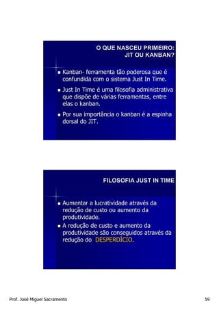 O QUE NASCEU PRIMEIRO:
                                              JIT OU KANBAN?

                         Kanban- ferramenta tão poderosa que é
                         confundida com o sistema Just In Time.
                         Just In Time é uma filosofia administrativa
                         que dispõe de várias ferramentas, entre
                         elas o kanban.
                         Por sua importância o kanban é a espinha
                         dorsal do JIT.




                                        FILOSOFIA JUST IN TIME


                         Aumentar a lucratividade através da
                         redução de custo ou aumento da
                         produtividade.
                         A redução de custo e aumento da
                         produtividade são conseguidos através da
                         redução do DESPERDÍCIO.




Prof. José Miguel Sacramento                                           59
 