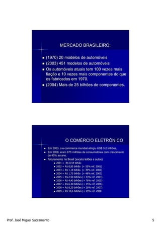 MERCADO BRASILEIRO:

                         (1970) 20 modelos de automóveis
                         (2003) 451 modelos de automóveis
                         Os automóveis atuais tem 100 vezes mais
                         fiação e 10 vezes mais componentes do que
                         os fabricados em 1970.
                         (2004) Mais de 25 bilhões de componentes.




                                        O COMÉRCIO ELETRÔNICO
                           Em 2003, o e-commerce mundial atingiu US$ 3,2 trilhões,
                                      e-
                           Em 2008, eram 875 milhões de consumidores com crescimento
                           de 40% ao ano.
                           Faturamento no Brasil (exceto leilões e autos)
                                 2001 = R$ 0,54 bilhão
                                 2002 = R$ 0,85 bilhão (+ 55% ref. 2001)
                                 2003 = R$ 1,18 bilhão (+ 39% ref. 2002)
                                 2004 = R$ 1,75 bilhão (+ 48% ref. 2003)
                                 2005 = R$ 2,50 bilhões (+ 43% ref. 2004)
                                 2006 = R$ 4,40 bilhões (+ 76% ref. 2005)
                                 2007 = R$ 6,40 bilhões (+ 45% ref. 2006)
                                 2008 = R$ 8,20 bilhões (+ 28% ref. 2007)
                                 2009 = R$ 10,6 bilhões (+ 29% ref. 2008




Prof. José Miguel Sacramento                                                           5
 
