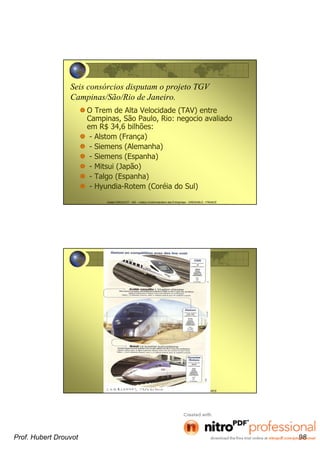 Hubert DROUVOT - IAE – Institut d’Administration des Entreprises - GRENOBLE - FRANCE
Seis consórcios disputam o projeto TGV
Campinas/São/Rio de Janeiro.
O Trem de Alta Velocidade (TAV) entre
Campinas, São Paulo, Rio: negocio avaliado
em R$ 34,6 bilhões:
- Alstom (França)
- Siemens (Alemanha)
- Siemens (Espanha)
- Mitsui (Japão)
- Talgo (Espanha)
- Hyundia-Rotem (Coréia do Sul)
Hubert DROUVOT - IAE – Institut d’Administration des Entreprises - GRENOBLE - FRANCE
Prof. Hubert Drouvot 98
 
