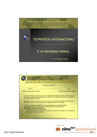Marketing e NegMarketing e Negóócios internacionalcios internacional
SustentareSustentare
5. As Estratégias Globais
Hubert DROUVOT, UNAMA BRASIL
IAE - GRENOBLE - FRANCE
“ESTRATÉGIA INTERNACIONAL”
Hubert DROUVOT - IAE – Institut d’Administration des Entreprises - GRENOBLE - FRANCE
QUAL DEVE SER O NÍVEL DE GLOBALIZAÇÃO DA SUA ESTRATÉGIA DE NEGÓCIOS?QUAL DEVE SER O NÍVEL DE GLOBALIZAÇÃO DA SUA ESTRATÉGIA DE NEGÓCIOS?
Em vez de selecionar cada país a partir das vantagens comparativas que ele oferece, trata-se de
determinar a capacidade de contribuição de cada país com o objetivo de maximizar as vantagens e
a competitividade a nível global.
Exemplo: a decisão de operar em um país com poucos atrativos estratégicos simplesmente por
estar interessado em ocupar um espaço que é significativo para um concorrente.
A melhor estratégia é um equilíbrio entre a sub globalização e a sobre globalização
A grande maioria das empresas tem como característica uma sub globalização
Desvantagens da sobre globalização
• Gastos excessivos com a coordenação.
• Pode ocorrer perda de mercado por carência de produtos que atendam as características
específicas dos consumidores locais.
EstratEstratéégia Interna (domgia Interna (domééstica)stica)
Multi localMulti local GlobalGlobal
Analisar cada país de forma isolada Utilizar uma abordagem integrada
Prof. Hubert Drouvot 99
 