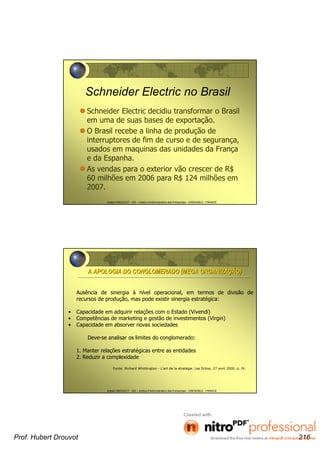 Hubert DROUVOT - IAE – Institut d’Administration des Entreprises - GRENOBLE - FRANCE
Schneider Electric no Brasil
Schneider Electric decidiu transformar o Brasil
em uma de suas bases de exportação.
O Brasil recebe a linha de produção de
interruptores de fim de curso e de segurança,
usados em maquinas das unidades da França
e da Espanha.
As vendas para o exterior vão crescer de R$
60 milhões em 2006 para R$ 124 milhões em
2007.
Hubert DROUVOT - IAE – Institut d’Administration des Entreprises - GRENOBLE - FRANCE
Ausência de sinergia à nível operacional, em termos de divisão de
recursos de produção, mas pode existir sinergia estratégica:
• Capacidade em adquirir relações com o Estado (Vivendi)
• Competências de marketing e gestão de investimentos (Virgin)
• Capacidade em absorver novas sociedades
Deve-se analisar os limites do conglomerado:
1. Manter relações estratégicas entre as entidades
2. Reduzir a complexidade
Fonte: Richard Whittington - L’art de la stratégie. Les Echos, 27 avril 2000, p. IV.
A APOLOGIA DO CONGLOMERADO (MEGA ORGANIZAA APOLOGIA DO CONGLOMERADO (MEGA ORGANIZAÇÇÃO)ÃO)
Prof. Hubert Drouvot 216
 