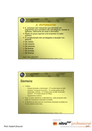 Hubert DROUVOT - IAE – Institut d’Administration des Entreprises - GRENOBLE - FRANCE
A VOTORANTIMA VOTORANTIM
A empresa vem reduzindo sua atividade em
segmentos que considera não estratégicos, vendeu a
Igarassu, fabricante de soda e derivados.
Resta no grupo apenas uma empresa no setor
químico
O conglomerado tem privilegiado a atuação nos
setores:
De metais
De cimento
Da celulose
De laranja
De energia
Da finança
Fonte: Valor, 06/07/2007
Hubert DROUVOT - IAE – Institut d’Administration des Entreprises - GRENOBLE - FRANCE
Siemens
• 3 Pólos:
– Energia (produção e distribuição) - 2º mundial depois da ABB;
– Industria: Transporte ferroviário – 2º mundial depois da GE;
Automação, controle – 1º mundial antes da ABB; Iluminação
(Osram) – 2º mundial depois da Phillips.
– Equipamentos médicos.
• Foco no setor eletrônico e eletrotécnico, onde pretende estar
entre as 3 primeiras empresas mundiais;
• A Siemens já está entre as 3 primeiras empresas mundiais em
¾ dos setores onde atua.
Prof. Hubert Drouvot 217
 