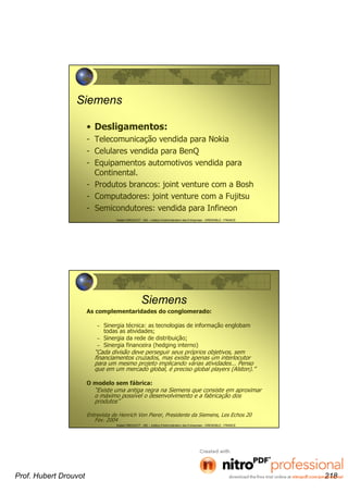Hubert DROUVOT - IAE – Institut d’Administration des Entreprises - GRENOBLE - FRANCE
Siemens
• Desligamentos:
- Telecomunicação vendida para Nokia
- Celulares vendida para BenQ
- Equipamentos automotivos vendida para
Continental.
- Produtos brancos: joint venture com a Bosh
- Computadores: joint venture com a Fujitsu
- Semicondutores: vendida para Infineon
Hubert DROUVOT - IAE – Institut d’Administration des Entreprises - GRENOBLE - FRANCE
Siemens
As complementaridades do conglomerado:
– Sinergia técnica: as tecnologias de informação englobam
todas as atividades;
– Sinergia da rede de distribuição;
– Sinergia financeira (hedging interno)
“Cada divisão deve perseguir seus próprios objetivos, sem
financiamentos cruzados, mas existe apenas um interlocutor
para um mesmo projeto implicando várias atividades... Penso
que em um mercado global, é preciso global players (Alston).”
O modelo sem fábrica:
“Existe uma antiga regra na Siemens que consiste em aproximar
o máximo possível o desenvolvimento e a fabricação dos
produtos”
Entrevista de Henrich Von Pierer, Presidente da Siemens, Les Echos 20
Fev. 2004
Prof. Hubert Drouvot 218
 