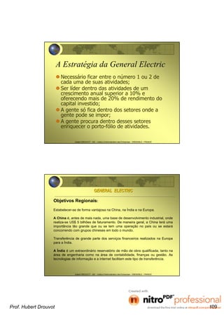 Hubert DROUVOT - IAE – Institut d’Administration des Entreprises - GRENOBLE - FRANCE
A Estratégia da General Electric
Necessário ficar entre o número 1 ou 2 de
cada uma de suas atividades;
Ser líder dentro das atividades de um
crescimento anual superior a 10% e
oferecendo mais de 20% de rendimento do
capital investido;
A gente só fica dentro dos setores onde a
gente pode se impor;
A gente procura dentro desses setores
enriquecer o porto-fólio de atividades.
Hubert DROUVOT - IAE – Institut d’Administration des Entreprises - GRENOBLE - FRANCE
Objetivos Regionais:
Estabelecer-se de forma vantajosa na China, na Índia e na Europa.
A China é, antes de mais nada, uma base de desenvolvimento industrial, onde
realiza-se US$ 5 bilhões de faturamento. De maneira geral, a China terá uma
importância tão grande que ou se tem uma operação no país ou se estará
concorrendo com grupos chineses em todo o mundo.
Transferência de grande parte dos serviços financeiros realizados na Europa
para a Índia.
A Índia é um extraordinário reservatório de mão de obra qualificada, tanto na
área de engenharia como na área de contabilidade, finanças ou gestão. As
tecnologias de informação e a internet facilitam este tipo de transferência.
GENERAL ELECTRICGENERAL ELECTRIC
Prof. Hubert Drouvot 109
 
