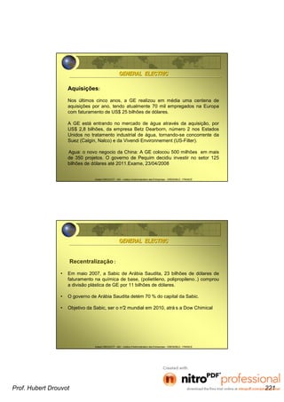 Hubert DROUVOT - IAE – Institut d’Administration des Entreprises - GRENOBLE - FRANCE
Aquisições:
Nos últimos cinco anos, a GE realizou em média uma centena de
aquisições por ano, tendo atualmente 70 mil empregados na Europa
com faturamento de US$ 25 bilhões de dólares.
A GE está entrando no mercado de água através da aquisição, por
US$ 2,8 bilhões, da empresa Betz Dearborn, número 2 nos Estados
Unidos no tratamento industrial de água, tornando-se concorrente da
Suez (Calgin, Nalco) e da Vivendi Environnement (US-Filter).
Agua: o novo negocio da China: A GE colocou 500 milhões em mais
de 350 projetos. O governo de Pequim decidiu investir no setor 125
bilhões de dólares até 2011.Exame, 23/04/2008
GENERAL ELECTRICGENERAL ELECTRIC
Hubert DROUVOT - IAE – Institut d’Administration des Entreprises - GRENOBLE - FRANCE
Recentralização :
• Em maio 2007, a Sabic de Arábia Saudita, 23 bilhões de dólares de
faturamento na química de base, (polietileno, polipropileno..) comprou
a divisão plástica de GE por 11 bilhões de dólares.
• O governo de Arábia Saudita detém 70 % do capital da Sabic.
• Objetivo da Sabic, ser o n°2 mundial em 2010, atrá s a Dow Chimical
GENERAL ELECTRICGENERAL ELECTRIC
Prof. Hubert Drouvot 221
 